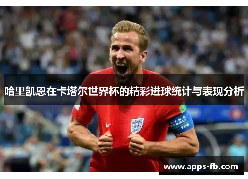 哈里凯恩在卡塔尔世界杯的精彩进球统计与表现分析