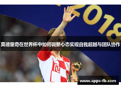 莫德里奇在世界杯中如何调整心态实现自我超越与团队协作
