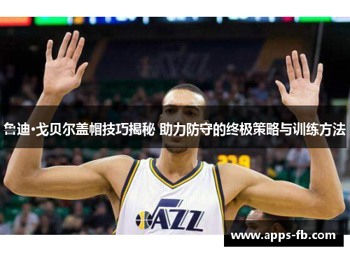 鲁迪·戈贝尔盖帽技巧揭秘 助力防守的终极策略与训练方法