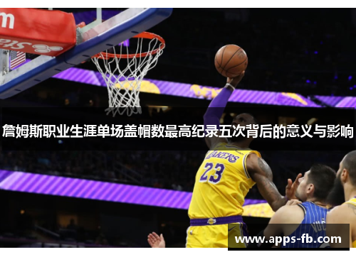 詹姆斯职业生涯单场盖帽数最高纪录五次背后的意义与影响