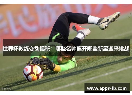 世界杯教练变动揭秘：哪些名帅离开哪些新星迎来挑战