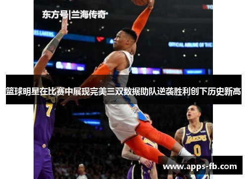 篮球明星在比赛中展现完美三双数据助队逆袭胜利创下历史新高