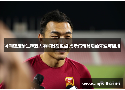 冯潇霆足球生涯五大巅峰时刻盘点 揭示传奇背后的荣耀与坚持