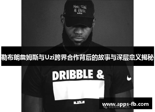 勒布朗詹姆斯与Uzi跨界合作背后的故事与深层意义揭秘