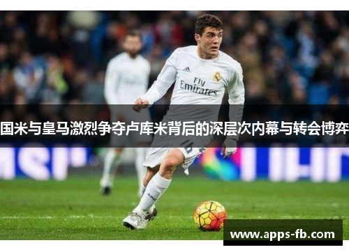 国米与皇马激烈争夺卢库米背后的深层次内幕与转会博弈