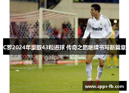C罗2024年豪取43粒进球 传奇之路继续书写新篇章