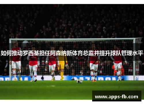 如何推动罗西基担任阿森纳新体育总监并提升球队管理水平